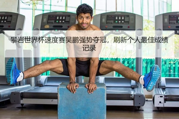 攀岩世界杯速度赛吴鹏强势夺冠，刷新个人最佳成绩记录