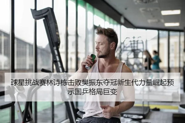 球星挑战赛林诗栋击败樊振东夺冠新生代力量崛起预示国乒格局巨变